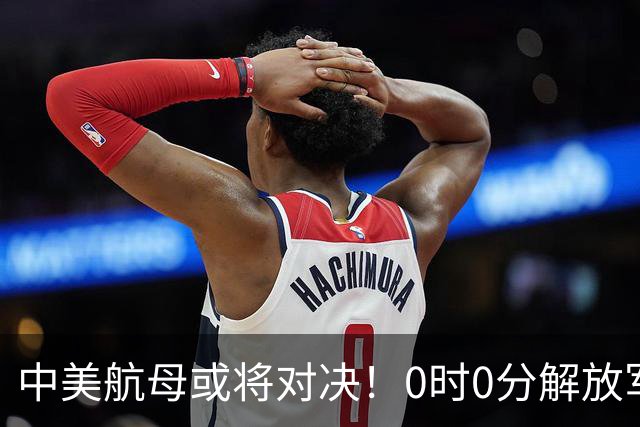中美航母或将对决！0时0分解放军准时封海，47天特殊军演突然打响