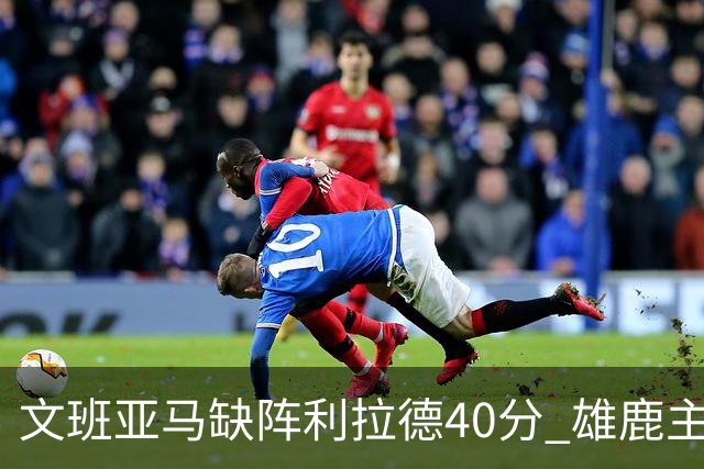 文班亚马缺阵利拉德40分 雄鹿主场战胜马刺