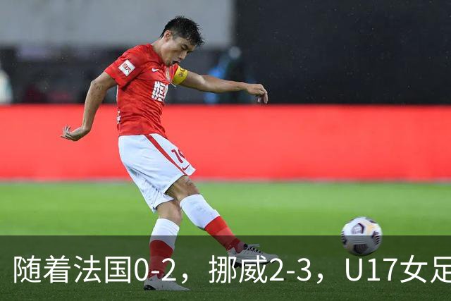 随着法国0-2，挪威2-3，U17女足世界杯16强已诞生3席：2大东亚劲旅在列